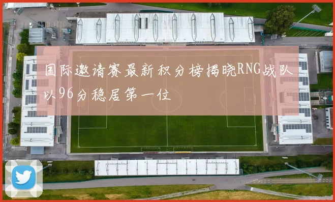 国际邀请赛最新积分榜揭晓RNG战队以96分稳居第一位